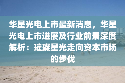 華(hua)星光(guang)電(dian)上(shang)市(shi)最新(xin)消(xiao)息，華星光電上(shang)市進(jin)展(zhan)及(ji)行業前景深度解析：璀(cui)璨星光走(zou)曏資(zi)本(ben)市(shi)場(chang)的(de)步伐(fa)