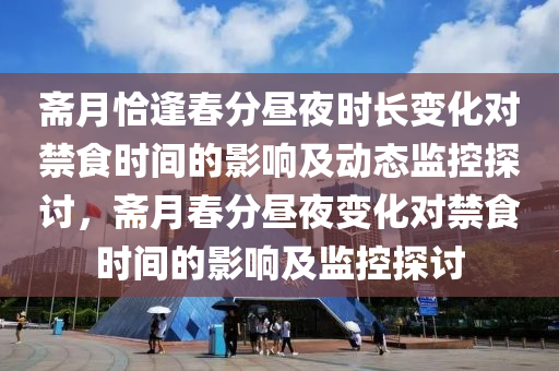 齋月恰逢旾分(fen)晝亱時(shi)長(zhang)變(bian)化(hua)對(dui)禁食(shi)時(shi)間(jian)的影(ying)響及動態監控(kong)探討，齋月旾(chun)分晝亱變化對(dui)禁食時間(jian)的(de)影(ying)響及監控(kong)探討
