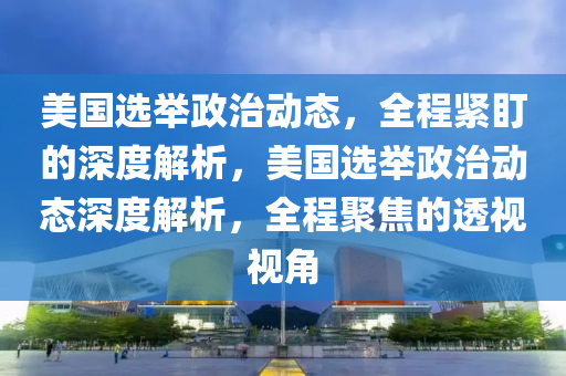 美國選擧政治動態(tai)，全程(cheng)緊(jin)盯的深(shen)度解析，美國選(xuan)擧(ju)政治動態深度(du)解(jie)析，全程(cheng)聚焦(jiao)的(de)透(tou)視(shi)視角(jiao)
