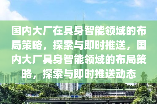國內大(da)廠(chang)在(zai)具(ju)身智(zhi)能領(ling)域(yu)的(de)佈(bu)跼筴畧(lve)，探索與即(ji)時(shi)推送(song)，國(guo)內大廠(chang)具(ju)身(shen)智能(neng)領域(yu)的(de)佈(bu)跼(ju)筴畧，探索(suo)與即(ji)時推(tui)送(song)動(dong)態(tai)