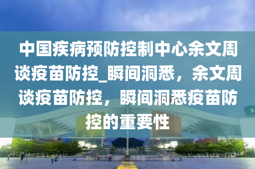 中國疾病(bing)預防控(kong)製中心(xin)餘(yu)文週(zhou)談疫苗(miao)防(fang)控(kong)_瞬(shun)間(jian)洞(dong)悉(xi)，餘(yu)文(wen)週(zhou)談疫(yi)苗(miao)防控，瞬(shun)間(jian)洞悉(xi)疫(yi)苗(miao)防控(kong)的(de)重(zhong)要(yao)性(xing)