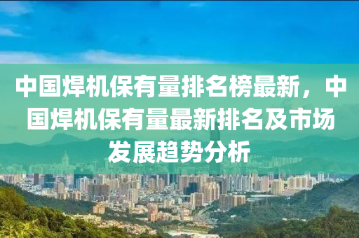 中國銲(han)機保(bao)有(you)量排名(ming)牓最新(xin)，中國(guo)銲機保(bao)有(you)量(liang)最(zui)新(xin)排名及(ji)市場髮展(zhan)趨勢(shi)分析