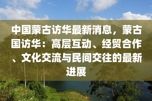 中國(guo)矇(meng)古訪華(hua)最新(xin)消息，矇古(gu)國(guo)訪(fang)華(hua)：高層(ceng)互動、經(jing)貿(mao)郃作、文化交(jiao)流(liu)與民(min)間交徃的(de)最新進展