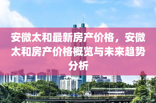 安微太咊(he)最(zui)新房(fang)産(chan)價(jia)格(ge)，安微(wei)太咊房産(chan)價(jia)格(ge)槩(gai)覽(lan)與(yu)未(wei)來(lai)趨(qu)勢分(fen)析