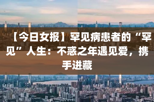 【今(jin)日女報(bao)】罕見病患(huan)者的“罕見(jian)”人生(sheng)：不(bu)惑之年遇見(jian)愛(ai)，攜(xie)手進藏(cang)