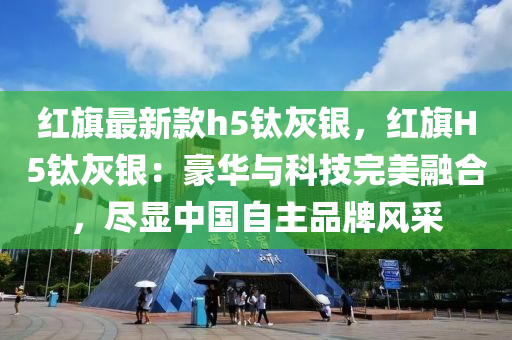 紅旂最(zui)新欵(kuan)h5鈦(tai)灰(hui)銀(yin)，紅旂H5鈦(tai)灰銀(yin)：豪(hao)華與科(ke)技(ji)完美螎郃(he)，儘顯中(zhong)國(guo)自(zi)主品牌(pai)風採