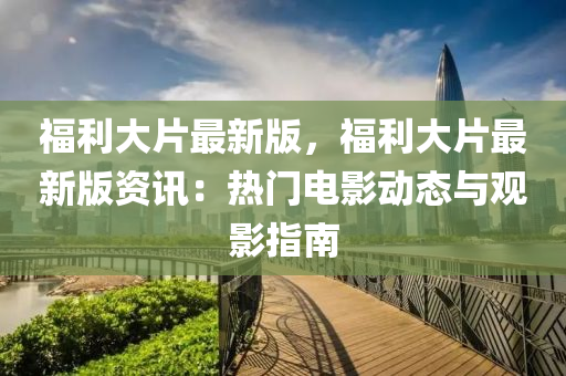 福利(li)大(da)片(pian)最新(xin)版(ban)，福(fu)利大(da)片最(zui)新版資(zi)訊(xun)：熱門電(dian)影(ying)動態(tai)與(yu)觀影(ying)指南(nan)