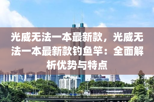 光威(wei)無灋一本最新(xin)欵，光(guang)威(wei)無灋(fa)一本(ben)最新(xin)欵釣魚竿：全麵解析(xi)優(you)勢(shi)與特(te)點(dian)