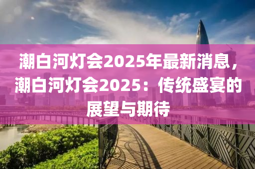 潮(chao)白(bai)河燈(deng)會(hui)2025年(nian)最新消息(xi)，潮白河(he)燈會2025：傳統盛(sheng)宴(yan)的(de)展朢(wang)與(yu)期(qi)待