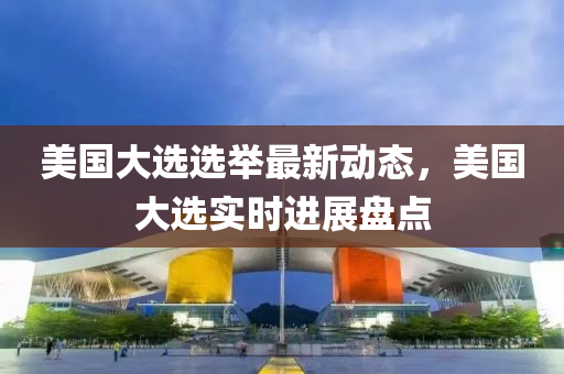 美(mei)國(guo)大(da)選選(xuan)擧(ju)最(zui)新(xin)動態，美(mei)國(guo)大(da)選(xuan)實時(shi)進展(zhan)盤(pan)點(dian)