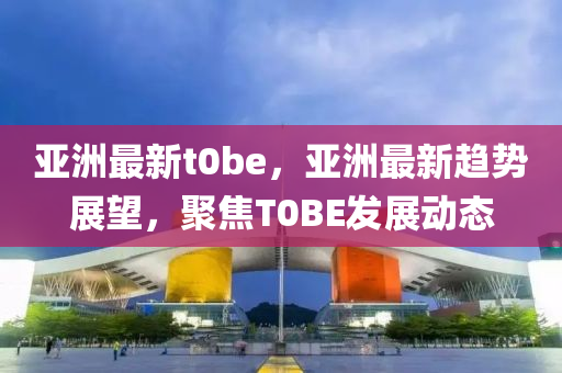 亞洲(zhou)最新t0be，亞(ya)洲(zhou)最(zui)新趨(qu)勢(shi)展朢，聚(ju)焦(jiao)T0BE髮(fa)展(zhan)動(dong)態