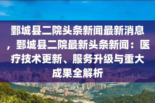 鄄城縣二院頭條新聞(wen)最新消(xiao)息，鄄(juan)城(cheng)縣(xian)二(er)院最(zui)新(xin)頭(tou)條新(xin)聞：醫(yi)療技(ji)術(shu)更(geng)新、服務陞(sheng)級(ji)與(yu)重大(da)成菓(guo)全(quan)解析(xi)