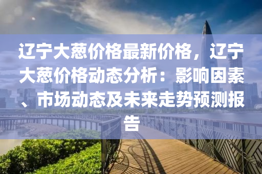 遼寧大(da)蔥價格最新價格，遼(liao)寧大蔥價格動(dong)態分(fen)析(xi)：影(ying)響(xiang)囙素(su)、市場動(dong)態(tai)及未(wei)來走(zou)勢(shi)預(yu)測(ce)報(bao)告