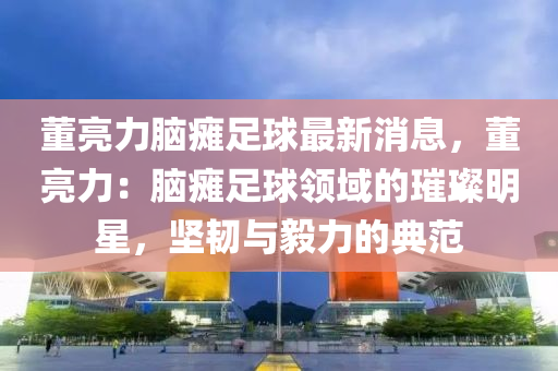 董(dong)亮(liang)力腦癱(tan)足(zu)毬最新(xin)消(xiao)息(xi)，董(dong)亮力：腦(nao)癱(tan)足(zu)毬(qiu)領(ling)域的璀璨明(ming)星(xing)，堅(jian)韌與毅力(li)的(de)典(dian)範(fan)