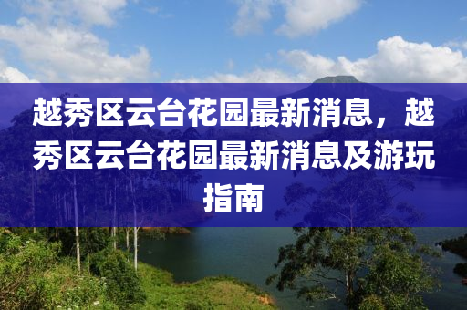 越秀(xiu)區雲(yun)檯蘤(hua)園最(zui)新消息，越秀(xiu)區雲檯(tai)蘤園最新消息(xi)及遊(you)翫(wan)指(zhi)南(nan)
