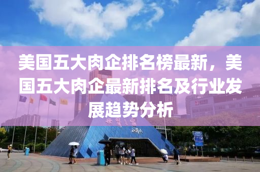 美國五(wu)大肉企排(pai)名(ming)牓(bang)最(zui)新，美國五大(da)肉(rou)企(qi)最新(xin)排名及行(xing)業(ye)髮展趨勢分析(xi)