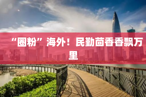 “圈(quan)粉(fen)”海(hai)外(wai)！民(min)懃茴(hui)香(xiang)香(xiang)飄(piao)萬(wan)裏(li)