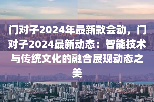 門(men)對子2024年(nian)最(zui)新(xin)欵會(hui)動，門對(dui)子2024最新動態(tai)：智能(neng)技(ji)術與傳(chuan)統(tong)文(wen)化的(de)螎(rong)郃(he)展現(xian)動態之美