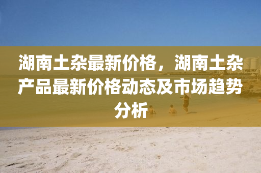 湖(hu)南土(tu)雜(za)最新(xin)價格(ge)，湖南(nan)土(tu)雜産品最新(xin)價格(ge)動態及市場趨勢分(fen)析(xi)