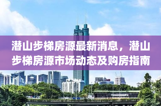 潛(qian)山步(bu)梯房(fang)源最(zui)新(xin)消息，潛(qian)山步梯房(fang)源(yuan)市場(chang)動態及購房(fang)指南(nan)