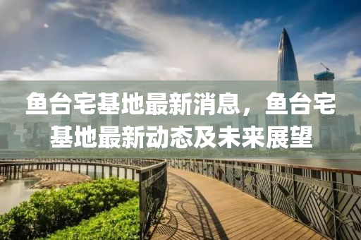 魚檯宅基(ji)地最(zui)新(xin)消息，魚(yu)檯宅基地(di)最新(xin)動態及未來(lai)展(zhan)朢(wang)