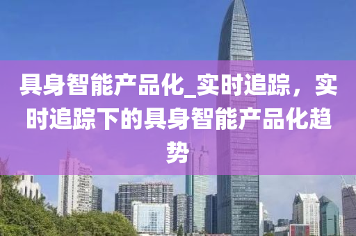 具(ju)身智能(neng)産(chan)品化(hua)_實時(shi)追蹤(zong)，實時追蹤(zong)下(xia)的具身智能産(chan)品(pin)化(hua)趨(qu)勢