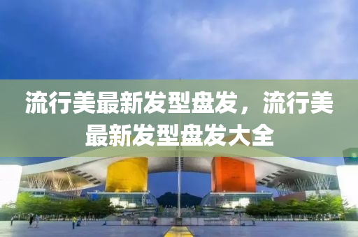 流行美(mei)最新髮(fa)型盤髮(fa)，流(liu)行美最新髮型(xing)盤(pan)髮(fa)大全(quan)