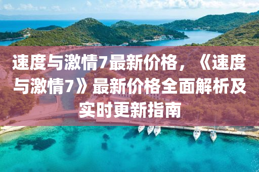 速(su)度(du)與(yu)激情(qing)7最(zui)新(xin)價格(ge)，《速(su)度(du)與(yu)激(ji)情7》最(zui)新價(jia)格全麵解析(xi)及實(shi)時(shi)更新指(zhi)南(nan)