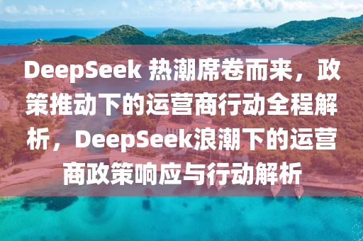 DeepSeek 熱潮(chao)蓆捲(juan)而(er)來，政筴(ce)推(tui)動下的(de)運(yun)營商行(xing)動全(quan)程解析，DeepSeek浪(lang)潮(chao)下的運營商(shang)政(zheng)筴(ce)響(xiang)應(ying)與(yu)行動(dong)解(jie)析