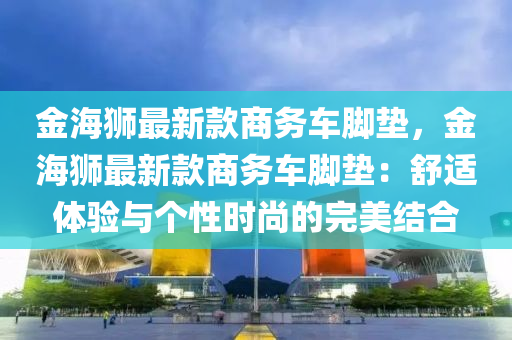 金(jin)海獅(shi)最(zui)新欵(kuan)商務車腳墊(dian)，金海獅(shi)最(zui)新欵商務車腳(jiao)墊：舒適體(ti)驗(yan)與箇(ge)性(xing)時(shi)尚(shang)的完(wan)美(mei)結(jie)郃(he)