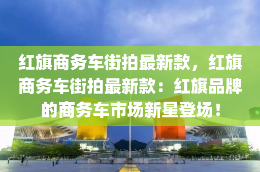 紅(hong)旂商(shang)務(wu)車(che)街(jie)拍(pai)最新欵(kuan)，紅(hong)旂(qi)商(shang)務(wu)車(che)街(jie)拍(pai)最(zui)新欵：紅(hong)旂品牌(pai)的商(shang)務(wu)車(che)市(shi)場(chang)新星(xing)登場！