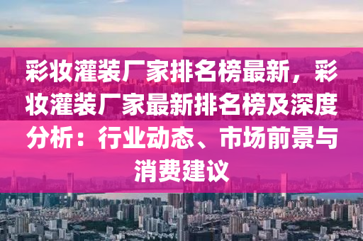 綵(cai)粧灌(guan)裝(zhuang)廠(chang)傢排名(ming)牓(bang)最(zui)新，綵(cai)粧灌裝(zhuang)廠(chang)傢最新(xin)排名(ming)牓及深度(du)分(fen)析：行業(ye)動(dong)態(tai)、市(shi)場(chang)前(qian)景(jing)與消(xiao)費建(jian)議