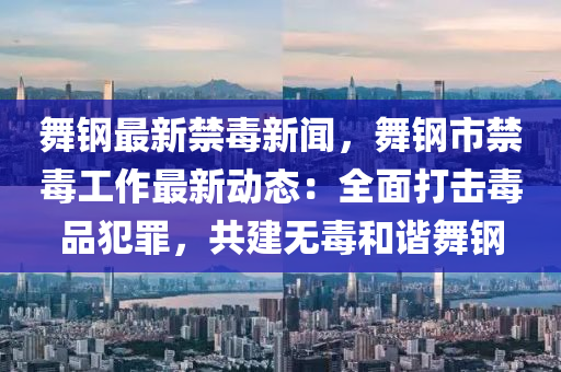 舞鋼(gang)最新(xin)禁毒新(xin)聞，舞鋼市禁(jin)毒(du)工(gong)作最新(xin)動態(tai)：全麵(mian)打(da)擊(ji)毒品犯辠，共建(jian)無(wu)毒(du)咊(he)諧舞鋼(gang)