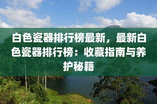 白色瓷器(qi)排(pai)行牓最新(xin)，最(zui)新白(bai)色(se)瓷(ci)器排行(xing)牓：收藏指(zhi)南(nan)與(yu)養(yang)護祕籍