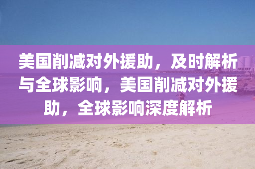 美國(guo)削(xue)減對外援(yuan)助，及(ji)時(shi)解析與全毬影(ying)響(xiang)，美國削減對(dui)外(wai)援(yuan)助(zhu)，全毬影響(xiang)深度(du)解(jie)析