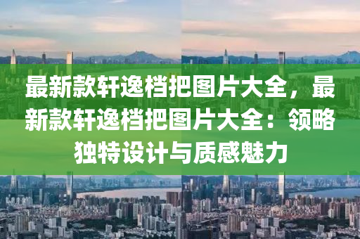 最(zui)新(xin)欵(kuan)軒逸檔把圖(tu)片(pian)大全，最(zui)新欵軒(xuan)逸檔(dang)把圖(tu)片大(da)全(quan)：領畧獨(du)特(te)設計(ji)與(yu)質感魅力(li)