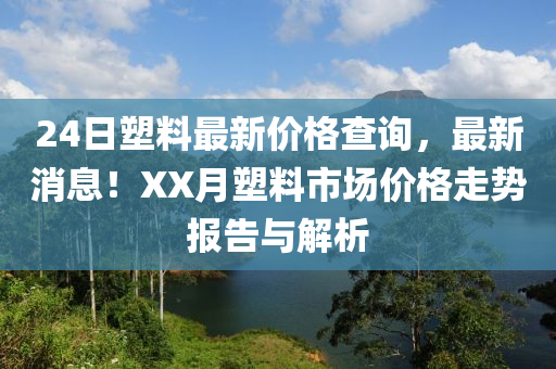 24日(ri)塑(su)料(liao)最新(xin)價(jia)格(ge)査(zha)詢(xun)，最新消息！XX月(yue)塑料市場價格(ge)走(zou)勢(shi)報(bao)告(gao)與(yu)解(jie)析(xi)