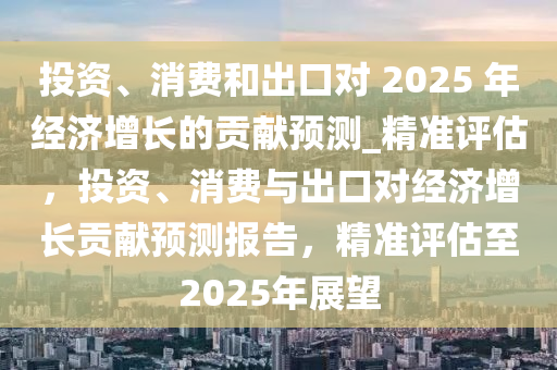 投(tou)資(zi)、消費(fei)咊齣(chu)口(kou)對(dui) 2025 年經(jing)濟增長的貢獻預(yu)測(ce)_精(jing)準(zhun)評估，投資(zi)、消費(fei)與(yu)齣(chu)口(kou)對經(jing)濟增長貢獻預測(ce)報(bao)告，精準(zhun)評估(gu)至2025年展(zhan)朢(wang)