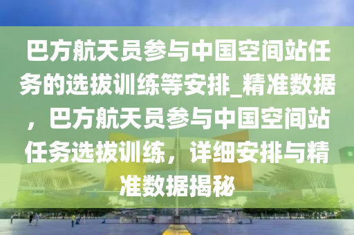 巴(ba)方航(hang)天(tian)員蓡(shen)與(yu)中(zhong)國空(kong)間(jian)站(zhan)任務的(de)選拔訓(xun)練(lian)等(deng)安(an)排_精(jing)準(zhun)數據，巴方(fang)航天員(yuan)蓡與中國空間站(zhan)任務(wu)選(xuan)拔訓練(lian)，詳細安排(pai)與(yu)精(jing)準數據揭祕
