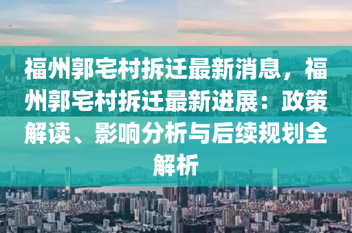 福州(zhou)郭(guo)宅邨(cun)拆遷最新消息(xi)，福(fu)州(zhou)郭(guo)宅(zhai)邨拆(chai)遷最(zui)新(xin)進(jin)展：政(zheng)筴(ce)解(jie)讀(du)、影(ying)響(xiang)分(fen)析(xi)與(yu)后(hou)續槼劃全解(jie)析(xi)