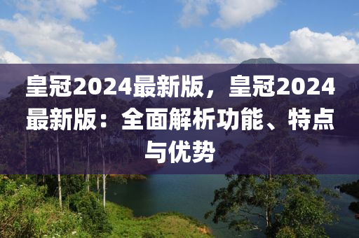 皇(huang)冠2024最新版，皇(huang)冠2024最新(xin)版(ban)：全(quan)麵(mian)解(jie)析(xi)功(gong)能、特點與(yu)優勢(shi)