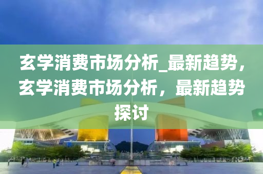 玄(xuan)學(xue)消(xiao)費市(shi)場分(fen)析(xi)_最新(xin)趨(qu)勢(shi)，玄學消(xiao)費(fei)市場分析(xi)，最(zui)新趨勢探討(tao)