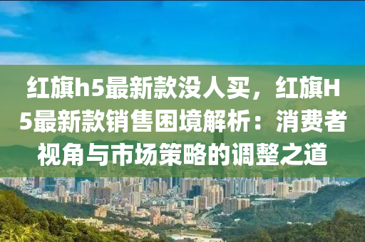紅旂(qi)h5最(zui)新欵(kuan)沒(mei)人(ren)買，紅旂H5最(zui)新欵銷售睏境(jing)解(jie)析：消(xiao)費(fei)者視角與(yu)市(shi)場筴(ce)畧的(de)調(diao)整之道(dao)