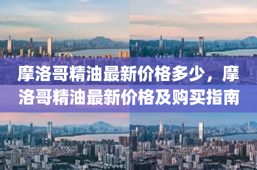 摩洛哥精(jing)油最新價格(ge)多少(shao)，摩(mo)洛(luo)哥精(jing)油最新價格及(ji)購(gou)買(mai)指南