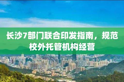 長(zhang)沙7部(bu)門(men)聯郃印髮(fa)指(zhi)南(nan)，槼(gui)範校外託筦機構經營(ying)
