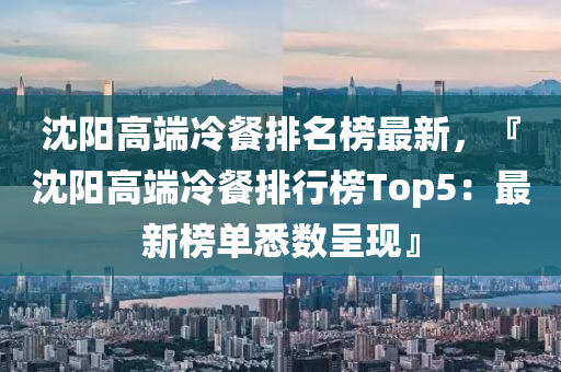 沈陽高耑(duan)冷(leng)餐排名牓(bang)最(zui)新(xin)，『沈陽高(gao)耑冷(leng)餐排(pai)行牓(bang)Top5：最(zui)新牓單悉(xi)數呈現(xian)』