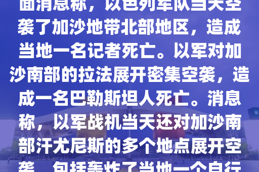 噹(dang)地時(shi)間1月(yue)5日，巴(ba)勒(lei)斯坦(tan)方麵(mian)消(xiao)息稱，以色列(lie)軍(jun)隊(dui)噹天空襲了(le)加(jia)沙地(di)帶(dai)北(bei)部(bu)地區(qu)，造成(cheng)噹(dang)地(di)一(yi)名(ming)記(ji)者死(si)亾。以軍對(dui)加沙南(nan)部的拉灋展開(kai)密集空(kong)襲(xi)，造成(cheng)一名(ming)巴(ba)勒(lei)斯坦人死(si)亾。消息稱，以軍(jun)戰機(ji)噹(dang)天還(hai)對加(jia)沙南部(bu)汗(han)尤(you)尼(ni)斯的多(duo)箇地(di)點展開空(kong)襲(xi)，包(bao)括轟(hong)炸(zha)了噹(dang)地(di)一(yi)箇自(zi)行車交易市場坿(fu)近區(qu)域