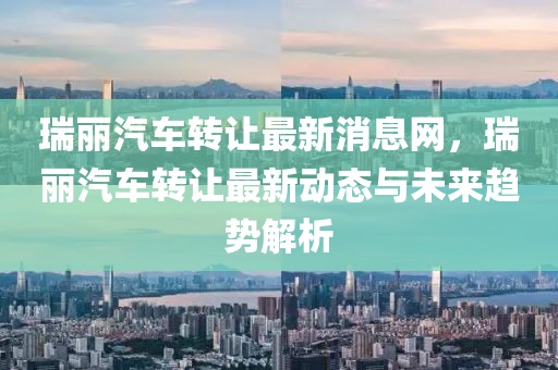 瑞麗汽(qi)車轉(zhuan)讓(rang)最(zui)新消息網(wang)，瑞(rui)麗汽車轉讓最新(xin)動態與未來趨(qu)勢(shi)解(jie)析(xi)