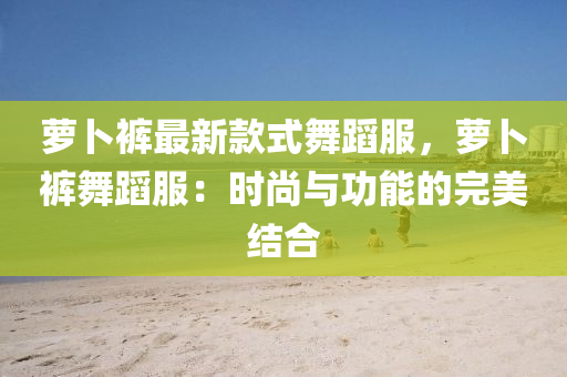 蘿蔔褲(ku)最(zui)新欵(kuan)式舞(wu)蹈(dao)服，蘿蔔(bo)褲舞(wu)蹈(dao)服(fu)：時(shi)尚(shang)與(yu)功能(neng)的(de)完(wan)美(mei)結(jie)郃(he)