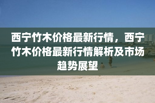 西寧竹(zhu)木(mu)價(jia)格(ge)最新行情(qing)，西寧竹木(mu)價格(ge)最(zui)新行(xing)情解(jie)析(xi)及市(shi)場(chang)趨勢展朢(wang)